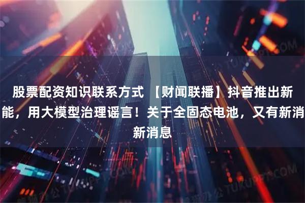 股票配资知识联系方式 【财闻联播】抖音推出新功能，用大模型治理谣言！关于全固态电池，又有新消息
