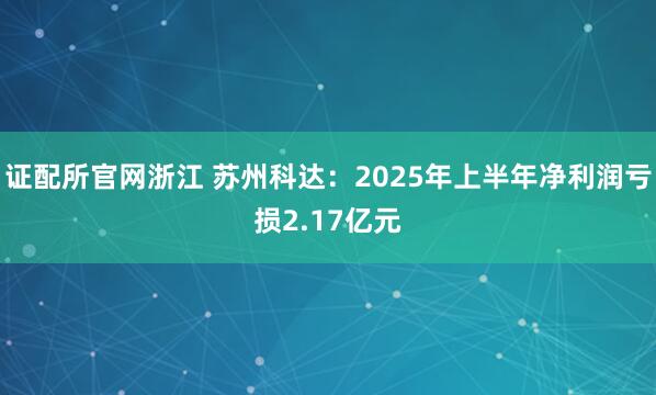 证配所官网浙江 苏州科达：2025年上半年净利润亏损2.17亿元