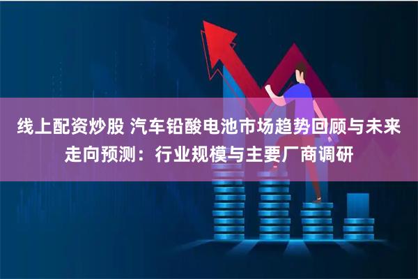 线上配资炒股 汽车铅酸电池市场趋势回顾与未来走向预测：行业规模与主要厂商调研