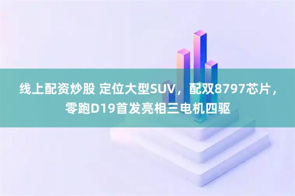 线上配资炒股 定位大型SUV，配双8797芯片，零跑D19首发亮相三电机四驱