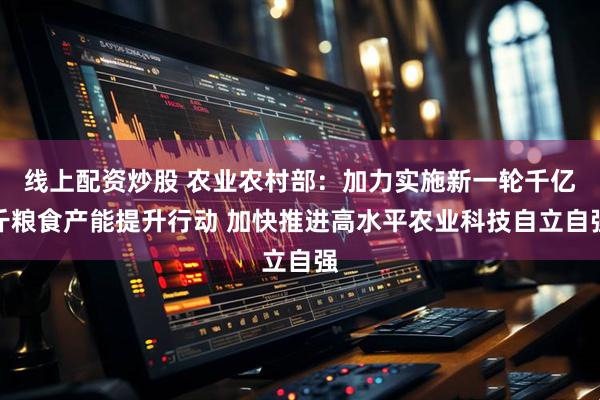 线上配资炒股 农业农村部：加力实施新一轮千亿斤粮食产能提升行动 加快推进高水平农业科技自立自强