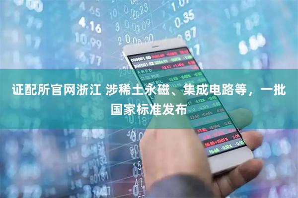 证配所官网浙江 涉稀土永磁、集成电路等，一批国家标准发布