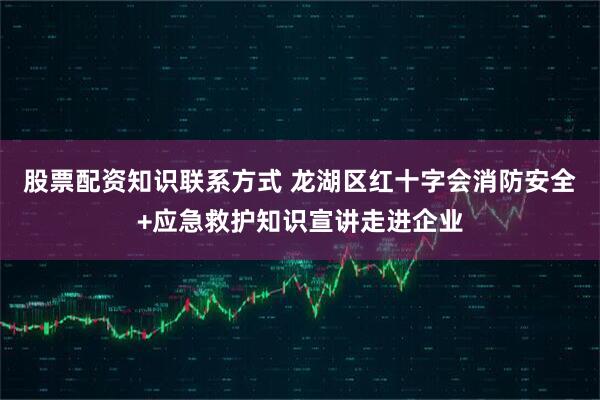 股票配资知识联系方式 龙湖区红十字会消防安全+应急救护知识宣讲走进企业