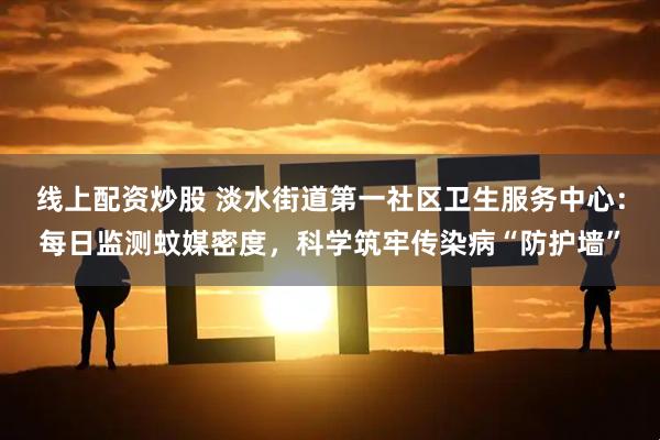 线上配资炒股 淡水街道第一社区卫生服务中心：每日监测蚊媒密度，科学筑牢传染病“防护墙”