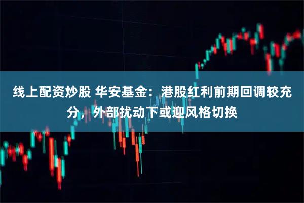 线上配资炒股 华安基金：港股红利前期回调较充分，外部扰动下或迎风格切换