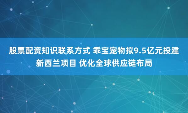 股票配资知识联系方式 乖宝宠物拟9.5亿元投建新西兰项目 优化全球供应链布局