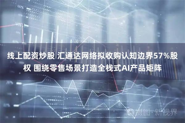 线上配资炒股 汇通达网络拟收购认知边界57%股权 围绕零售场景打造全栈式AI产品矩阵