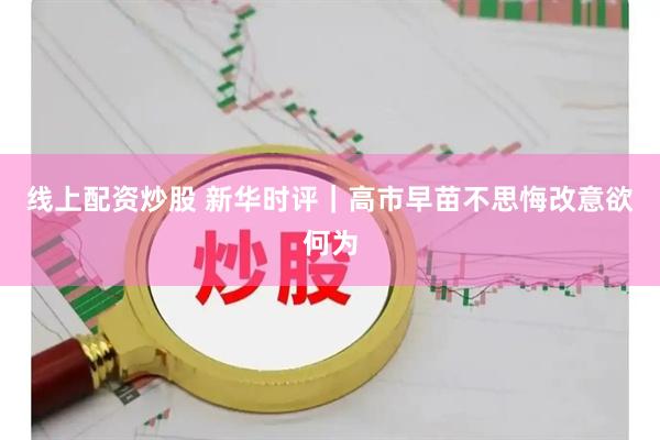 线上配资炒股 新华时评｜高市早苗不思悔改意欲何为
