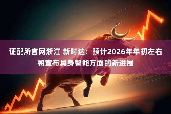 证配所官网浙江 新时达：预计2026年年初左右将宣布具身智能方面的新进展