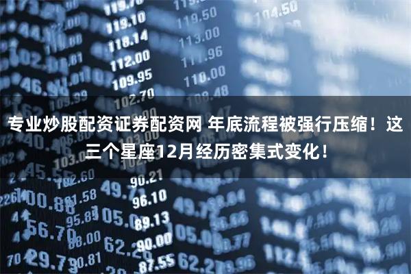 专业炒股配资证券配资网 年底流程被强行压缩！这三个星座12月经历密集式变化！