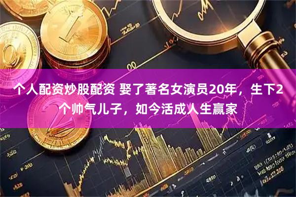 个人配资炒股配资 娶了著名女演员20年，生下2个帅气儿子，如今活成人生赢家