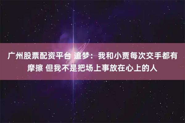 广州股票配资平台 追梦：我和小贾每次交手都有摩擦 但我不是把场上事放在心上的人