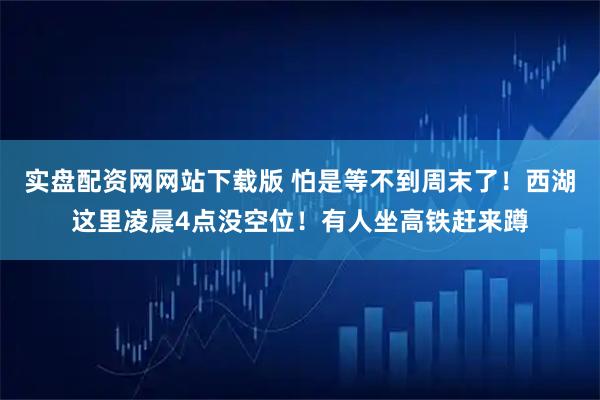 实盘配资网网站下载版 怕是等不到周末了!西湖这里凌晨4点没空位!有人坐高铁赶来蹲