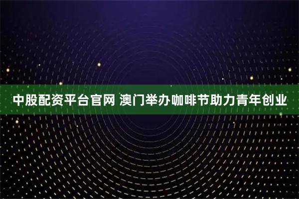 中股配资平台官网 澳门举办咖啡节助力青年创业