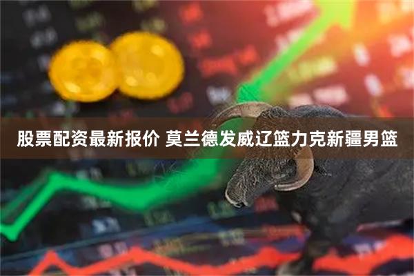 股票配资最新报价 莫兰德发威辽篮力克新疆男篮