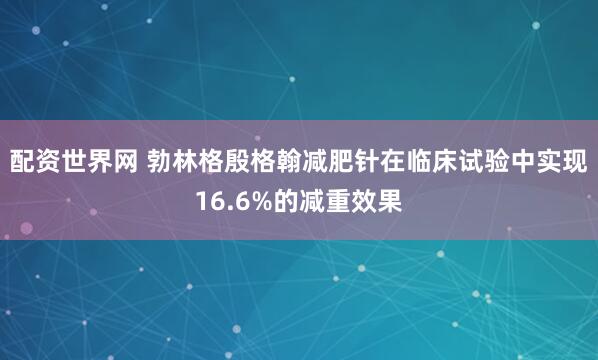 配资世界网 勃林格殷格翰减肥针在临床试验中实现16.6%的减重效果