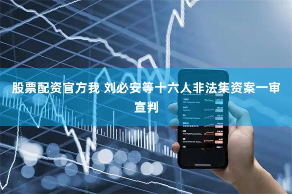 股票配资官方我 刘必安等十六人非法集资案一审宣判