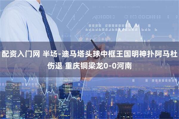 配资入门网 半场-迪马塔头球中框王国明神扑阿马杜伤退 重庆铜梁龙0-0河南