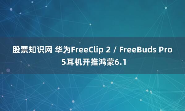 股票知识网 华为FreeClip 2 / FreeBuds Pro 5耳机开推鸿蒙6.1