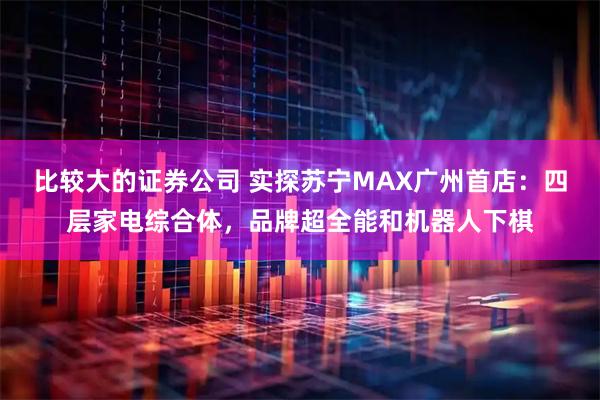 比较大的证券公司 实探苏宁MAX广州首店：四层家电综合体，品牌超全能和机器人下棋