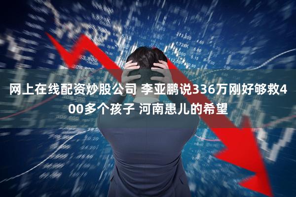网上在线配资炒股公司 李亚鹏说336万刚好够救400多个孩子 河南患儿的希望
