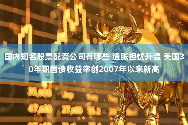 国内知名股票配资公司有哪些 通胀担忧升温 美国30年期国债收益率创2007年以来新高