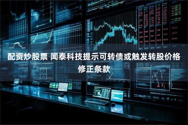 配资炒股票 闻泰科技提示可转债或触发转股价格修正条款