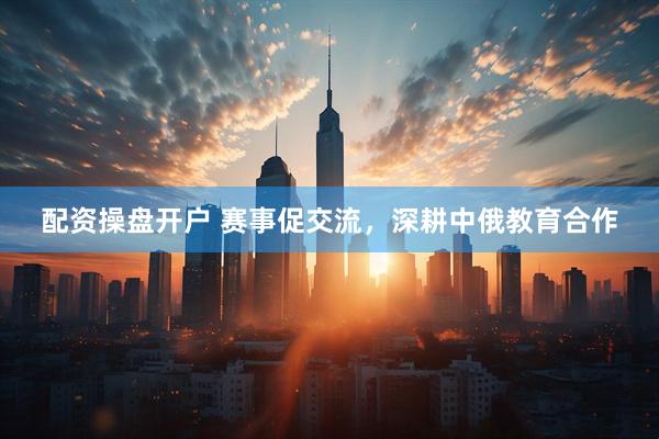配资操盘开户 赛事促交流，深耕中俄教育合作