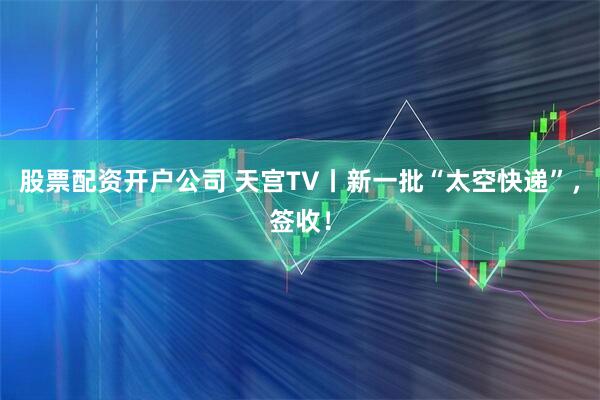 股票配资开户公司 天宫TV丨新一批“太空快递”，签收！