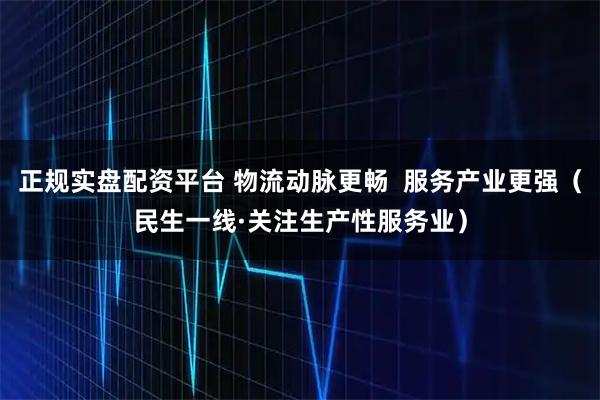 正规实盘配资平台 物流动脉更畅  服务产业更强（民生一线·关注生产性服务业）